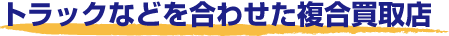 トラックなどを合せた複合買取店