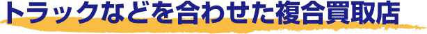 トラックなどを合せた複合買取店