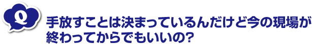 手放すことは決まっているんだけど今の現場が終わってからでもいいの？